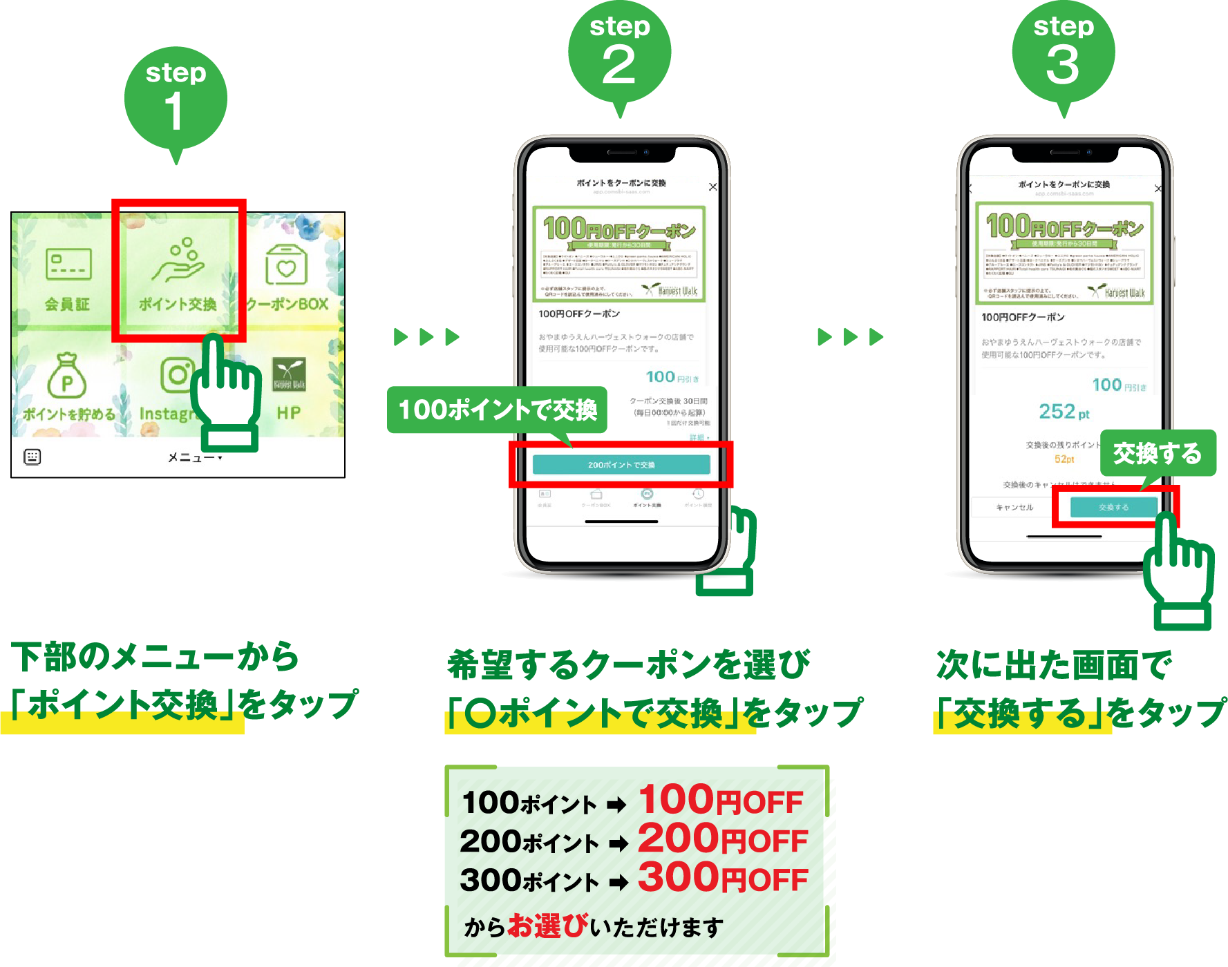 step1 下部のメニューから「ポイント交換」をタップ/ step2 希望するクーポンを選び「◯ポイントで交換」をタップ 100ポイント→100円OFF /200ポイント→200円OFF / 300ポイント→300円OFFからお選びいただけます step 3 次に出た画面で「交換する」をタップ