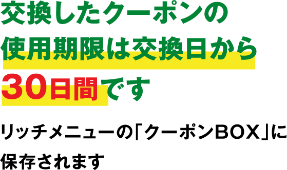 交換したクーポンの使用期限は交換日から30日間です。 リッチメニューの「クーポンBOX」に保存されます