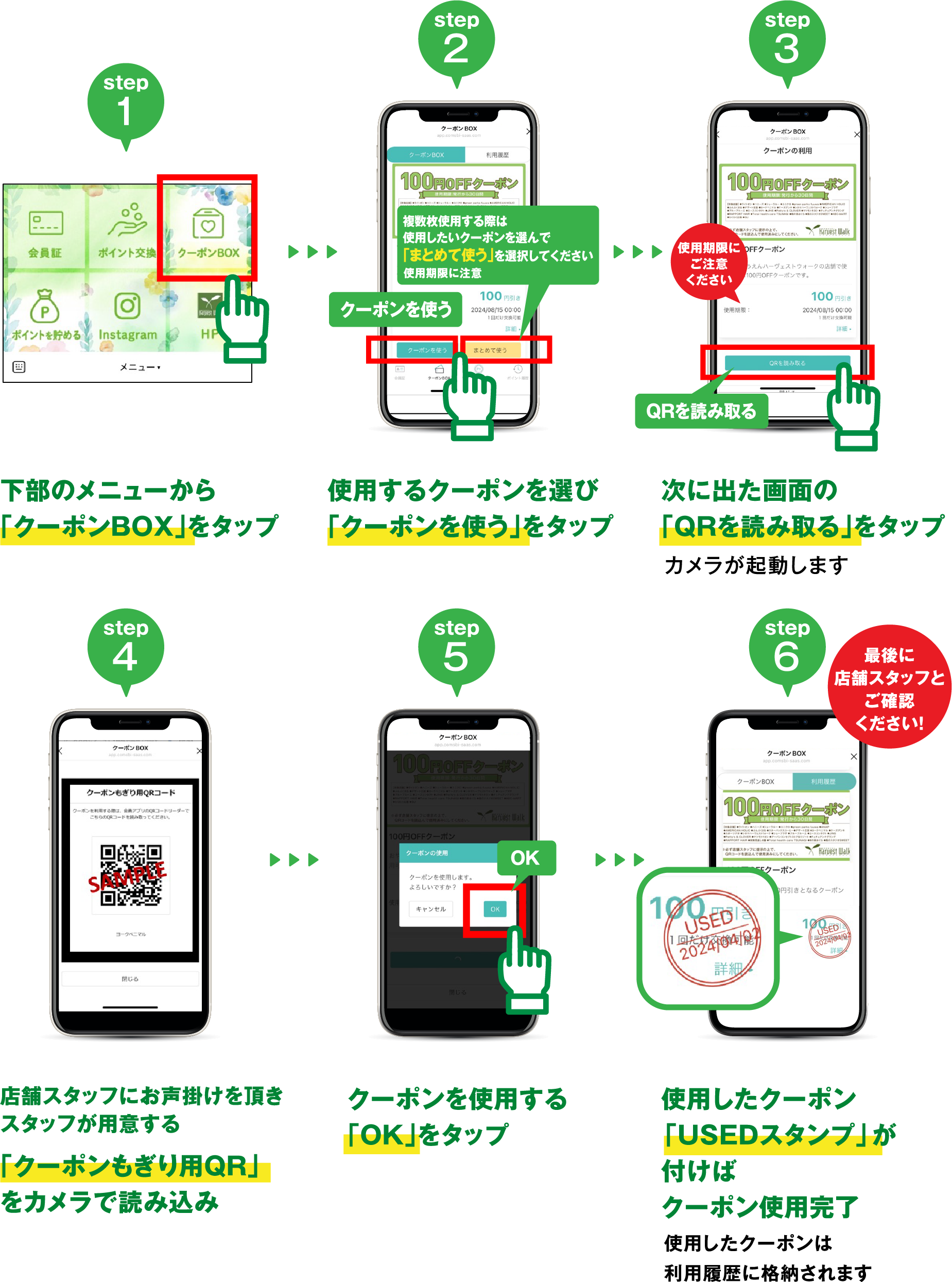 step1 下部のメニューから「ポイント交換」をタップ/ step2 使用するクーポンを選び「クーポンを使う」をタップ / step3 次に出た画面の「QRを読み取る」をタップ カメラが起動します / step4 店舗スタッフにお声がけを頂きスタッフが用意する「クーポンもぎり用QR」をカメラで読み込み / step5 クーポンを使用する 「OK」をタップ / step6 使用したクーポン「USEDスタンプ」が付けばクーポン使用完了 使用したクーポンは利用履歴に格納されます 最後に店舗スタッフとご確認ください！