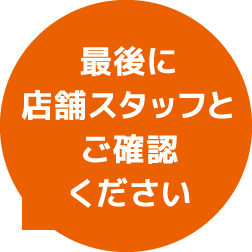 最後に店舗スタッフとご確認ください